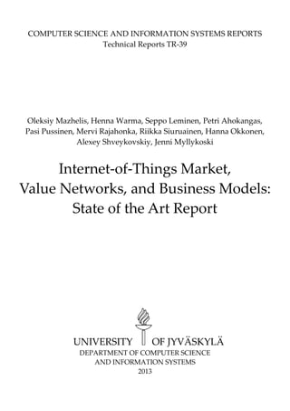 COMPUTER SCIENCE AND INFORMATION SYSTEMS REPORTS 
Technical Reports TR-39 
Oleksiy Mazhelis, Henna Warma, Seppo Leminen, Petri Ahokangas, Pasi Pussinen, Mervi Rajahonka, Riikka Siuruainen, Hanna Okkonen, Alexey Shveykovskiy, Jenni Myllykoski 
Internet-of-Things Market, Value Networks, and Business Models: 
State of the Art Report 
UNIVERSITY OF JYVÄSKYLÄ 
DEPARTMENT OF COMPUTER SCIENCE 
AND INFORMATION SYSTEMS 
2013  