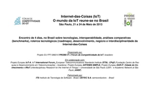 Internet-das-Coisas (IoT)
O mundo da IoT reune-se no Brasil
São Paulo, 21 a 24 de Maio de 2013
Encontro de 4 dias, no Brasil sobre tecnologias, interoperabilidade, análises
comparativas (benchmarks), roteiros tecnológicos (roadmaps), desenvolvimento,
negócio e interdisciplinaridade da Internet-das-Coisas
Organizado por:
Projeto EU FP7-288315 PROBE-IT e Fórum de Competitividade de IoT, brasileiro
Em colaboração com:
Projeto Europeu IoT-A, IoT International Forum, European Telecommunications Standards Institute (ETSI),
CPqD (Fundação Centro de Pesquisa e Desenvolvimento em Telecomunicações – brasileira), Projeto Europeu
ARTEMIS SIMPLE, Projeto Europeu EAR-IT, Cidade do Conhecimento e iRIoT (interdisciplinary Research for
the Internet of Things) – Universidade de São Paulo (USP) - e Academic Network at São Paulo (ANSP)
Patrocinado por:
ITS Instituto de Tecnologia de Software - Brasil, CEITEC S.A. semiconductors - Brasil
 