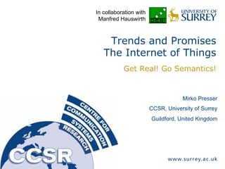 Mirko Presser
CCSR, University of Surrey
Guildford, United Kingdom
Trends and Promises
The Internet of Things
Get Real! Go Semantics!
In collaboration with
Manfred Hauswirth
 