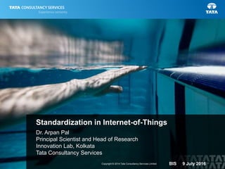 1Copyright © 2014 Tata Consultancy Services Limited
Dr. Arpan Pal
Principal Scientist and Head of Research
Innovation Lab, Kolkata
Tata Consultancy Services
Standardization in Internet-of-Things
BIS 9 July 2016
 