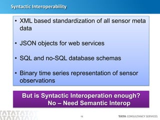16
Syntactic Interoperability
• XML based standardization of all sensor meta
data
• JSON objects for web services
• SQL and no-SQL database schemas
• Binary time series representation of sensor
observations
But is Syntactic Interoperation enough?
No – Need Semantic Interop
 