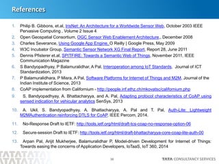 30
References
1. Philip B. Gibbons, et.al, IrisNet: An Architecture for a Worldwide Sensor Web, October 2003 IEEE
Pervasive Computing , Volume 2 Issue 4
2. Open Geospatial Consortium, OGC Sensor Web Enablement Architecture,, December 2008
3. Charles Severance, Using Google App Engine, O Reilly | Google Press, May 2009
4. W3C Incubator Group, Semantic Sensor Network XG Final Report, Report 28, June 2011
5. Dennis Pfisterer et.al, SPITFIRE: Towards a Semantic Web of Things, November 2011, IEEE
Communication Magazine
6. S Bandyopadhyay, P Balamuralidhar, A Pal, Interoperation among IoT Standards, Journal of ICT
Standardization, 2013
7. P Balamuralidhara, P Misra, A Pal, Software Platforms for Internet of Things and M2M, Journal of the
Indian Institute of Science, 2013
8. CoAP implementation from Californium - http://people.inf.ethz.ch/mkovatsc/californium.php
9. S. Bandyopadhyay, A. Bhattacharyya, and A. Pal, Adapting protocol characteristics of CoAP using
sensed indication for vehicular analytics SenSys, 2013
10. A. Ukil, S. Bandyopadhyay, A. Bhattacharyya, A. Pal and T. Pal, Auth-Lite: Lightweight
M2MAuthentication reinforcing DTLS for CoAP, IEEE Percom, 2014.
11. No-Response Draft to IETF: http://tools.ietf.org/html/draft-tcs-coap-no-response-option-06
12. Secure-session Draft to IETF: http://tools.ietf.org/html/draft-bhattacharyya-core-coap-lite-auth-00
13. Arpan Pal, Arijit Mukherjee, Balamuralidhar P, Model-driven Development for Internet of Things:
Towards easing the concerns of Application Developers, IoTaaS, IoT 360, 2014
 
