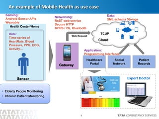 8
An example of Mobile-Health as use case
Health Center/Home
TCUP
Web Request
Patient
Records
Social
Network
Healthcare
Portal
Expert Doctor
 Elderly People Monitoring
 Chronic Patient Monitoring
Networking:
ReST web service
Secure HTTP
GPRS / 2G, Bluetooth
Sensing:
Android Sensor APIs
Wearable
Data:
XML schema Storage
Application:
Programming Interfaces
Data:
Time-series of
HeartRate, Blood
Pressure, PPG, ECG,
Activity…
Sensor
Gateway
Cloud
 