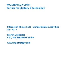 MG STRATEGY GmbH
Partner for Strategy & Technology
Internet of Things (IoT) - Standardization Activities
Jan. 2015
Martin Gutberlet
CEO, MG STRATEGY GmbH
www.mg-strategy.com
 