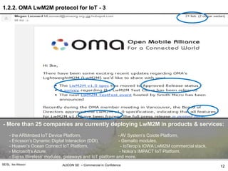 ALICON SE – Commercial in ConfidenceSE/SL Ike Alisson
1.2.2. OMA LwM2M protocol for IoT - 3
- More than 25 companies are currently deploying LwM2M in products & services:
- the ARMmbed IoT Device Platform, - AV System’s Coiote Platform,
- Ericsson’s Dynamic Digital Interaction (DDI), - Gemalto modules,
- Huawei’s Ocean Connect IoT Platform, - IoTerop’s IOWA LwM2M commercial stack,
- Microsoft’s Azure, - Nokia’s IMPACT IoT Platform,
- Sierra Wireless’ modules, gateways and IoT platform and more.
12
 
