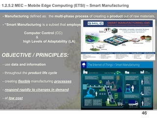 46
- Manufacturing defined as: the multi-phase process of creating a product out of raw materials,
- “Smart Manufacturing is a subset that employs
Computer Control (CC)
&
high Levels of Adaptability (LA)
OBJECTIVE / PRINCIPLES:
- use data and information
- throughout the product life cycle
- creating flexible manufacturing processes
- respond rapidly to changes in demand
- at low cost
1.2.5.2 MEC – Mobile Edge Computing (ETSI) – Smart Manufacturing
 