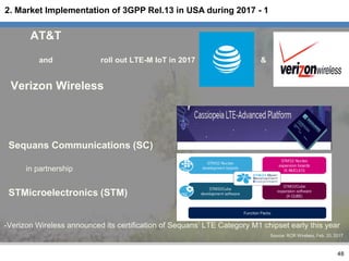 AT&T
and roll out LTE-M IoT in 2017 &
Verizon Wireless
Sequans Communications (SC)
in partnership
STMicroelectronics (STM)
-Verizon Wireless announced its certification of Sequans’ LTE Category M1 chipset early this year
Source: RCR Wireless, Feb. 20, 2017
48
2. Market Implementation of 3GPP Rel.13 in USA during 2017 - 1
 