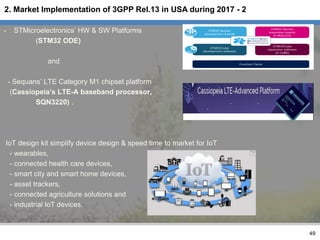 - STMicroelectronics’ HW & SW Platforms
(STM32 ODE)
and
- Sequans’ LTE Category M1 chipset platform
(Cassiopeia’s LTE-A baseband processor,
SQN3220) .
IoT design kit simplify device design & speed time to market for IoT
- wearables,
- connected health care devices,
- smart city and smart home devices,
- asset trackers,
- connected agriculture solutions and
- industrial IoT devices.
49
2. Market Implementation of 3GPP Rel.13 in USA during 2017 - 2
 