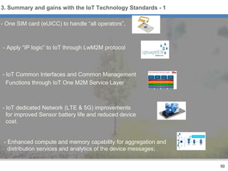 - One SIM card (eUICC) to handle “all operators”,
- Apply “IP logic” to IoT through LwM2M protocol
- IoT Common Interfaces and Common Management
Functions through IoT One M2M Service Layer
- IoT dedicated Network (LTE & 5G) improvements
for improved Sensor battery life and reduced device
cost.
- Enhanced compute and memory capability for aggregation and
distribution services and analytics of the device messages;
50
3. Summary and gains with the IoT Technology Standards - 1
 