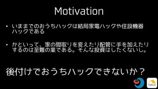 Motivation
• いままでのおうちハックは結局家電ハックや住設機器
ハックである
• かといって、家の間取りを変えたり配管に手を加えたり
するのは至難の業である。そんな投資はしたくないし。
後付けでおうちハックできないか？
 
