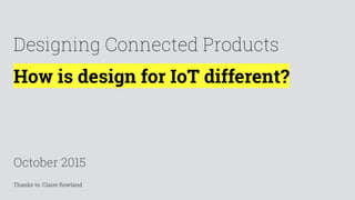 How is design for IoT different?
October 2015
Designing Connected Products
Thanks to: Claire Rowland
 