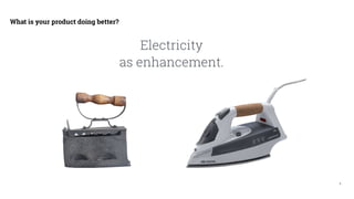 9
What is your product doing better?
Electricity
as enhancement.
 