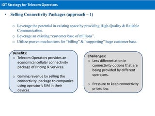 • Selling Connectivity Packages (approach – 1)
o Leverage the potential in existing space by providing High-Quality & Reliable
Communication.
o Leverage an existing “customer base of millions”.
o Utilize proven mechanisms for “billing” & “supporting” huge customer base.
IOT Strategy for Telecom Operators
Benefits:
o Telecom Operators provides an
economical cellular connectivity
package of Pricing & Services.
o Gaining revenue by selling the
connectivity package to companies
using operator’s SIM in their
devices.
Challenges:
o Less differentiation in
connectivity options that are
being provided by different
operators.
o Pressure to keep connectivity
prices low.
 