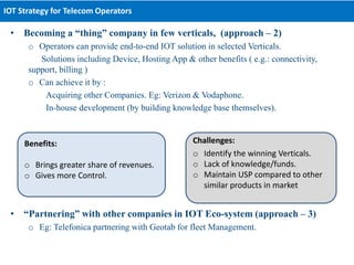 • Becoming a “thing” company in few verticals, (approach – 2)
o Operators can provide end-to-end IOT solution in selected Verticals.
Solutions including Device, Hosting App & other benefits ( e.g.: connectivity,
support, billing )
o Can achieve it by :
Acquiring other Companies. Eg: Verizon & Vodaphone.
In-house development (by building knowledge base themselves).
• “Partnering” with other companies in IOT Eco-system (approach – 3)
o Eg: Telefonica partnering with Geotab for fleet Management.
IOT Strategy for Telecom Operators
Benefits:
o Brings greater share of revenues.
o Gives more Control.
Challenges:
o Identify the winning Verticals.
o Lack of knowledge/funds.
o Maintain USP compared to other
similar products in market
 