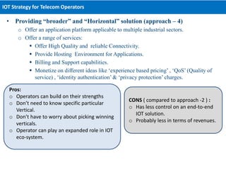 • Providing “broader” and “Horizontal” solution (approach – 4)
o Offer an application platform applicable to multiple industrial sectors.
o Offer a range of services:
 Offer High Quality and reliable Connectivity.
 Provide Hosting Environment for Applications.
 Billing and Support capabilities.
 Monetize on different ideas like ‘experience based pricing’ , ‘QoS’ (Quality of
service) , ‘identity authentication’ & ‘privacy protection’ charges.
IOT Strategy for Telecom Operators
Pros:
o Operators can build on their strengths
o Don’t need to know specific particular
Vertical.
o Don’t have to worry about picking winning
verticals.
o Operator can play an expanded role in IOT
eco-system.
CONS ( compared to approach -2 ) :
o Has less control on an end-to-end
IOT solution.
o Probably less in terms of revenues.
 
