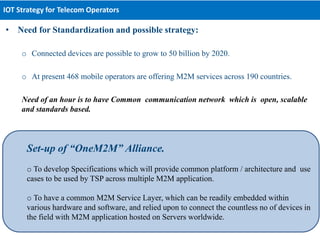 • Need for Standardization and possible strategy:
o Connected devices are possible to grow to 50 billion by 2020.
o At present 468 mobile operators are offering M2M services across 190 countries.
Need of an hour is to have Common communication network which is open, scalable
and standards based.
IOT Strategy for Telecom Operators
Set-up of “OneM2M” Alliance.
o To develop Specifications which will provide common platform / architecture and use
cases to be used by TSP across multiple M2M application.
o To have a common M2M Service Layer, which can be readily embedded within
various hardware and software, and relied upon to connect the countless no of devices in
the field with M2M application hosted on Servers worldwide.
 