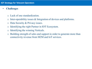 • Challenges
o Lack of one standardization.
o Inter-operability issues & Integration of devices and platforms.
o Data Security & Privacy issues.
o Identifying the right Partner in IOT Ecosystem.
o Identifying the winning Verticals.
o Building strength of sales and support in order to generate more than
connectivity revenue from M2M and IoT services.
IOT Strategy for Telecom Operators
 