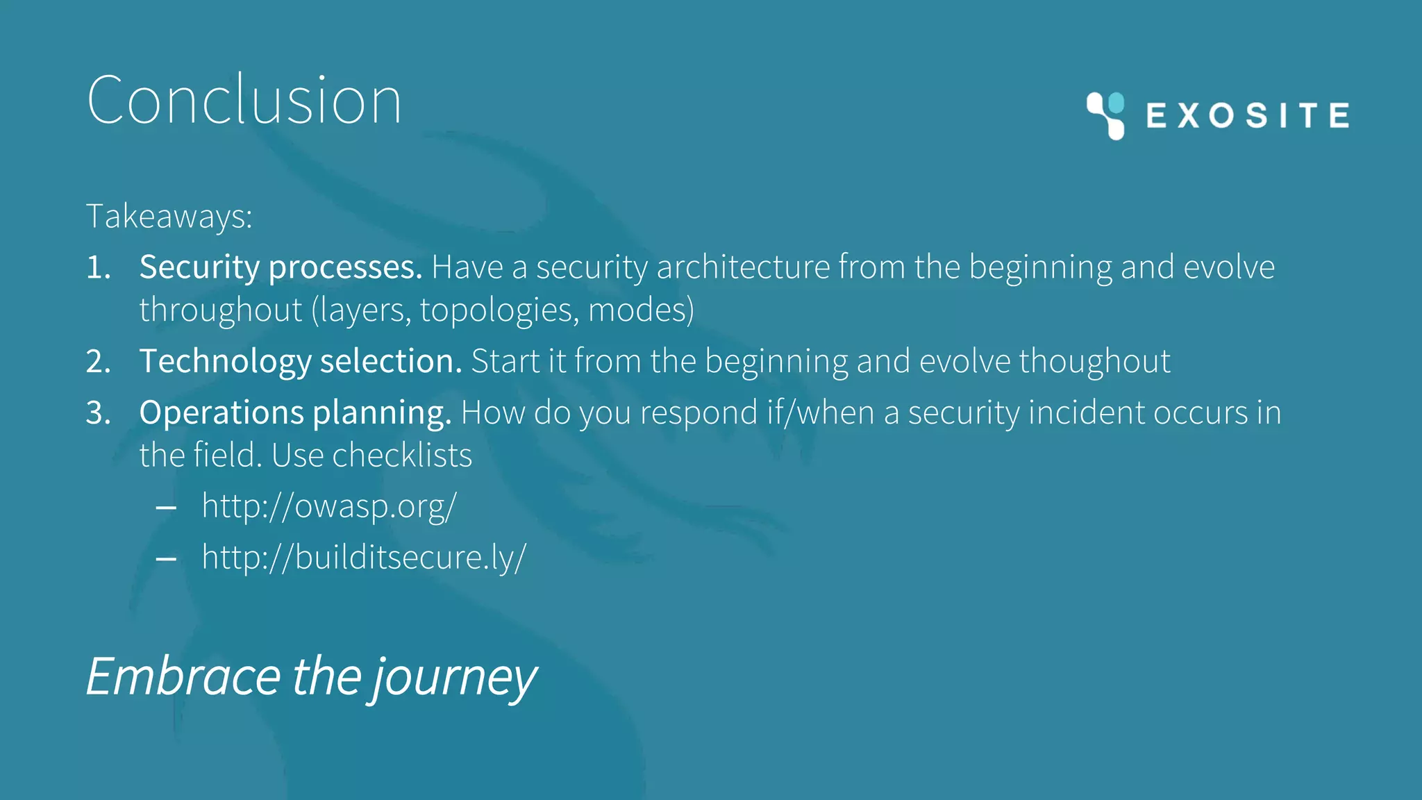 Conclusion
Takeaways:
1. Security processes. Have a security architecture from the beginning and evolve
throughout (layers, topologies, modes)
2. Technology selection. Start it from the beginning and evolve thoughout
3. Operations planning. How do you respond if/when a security incident occurs in
the field. Use checklists
– http://owasp.org/
– http://builditsecure.ly/
Embrace the journey
 