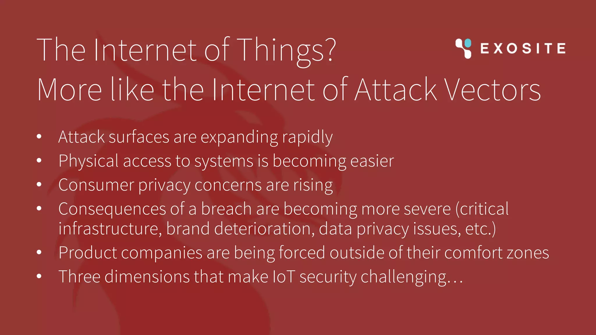 The Internet of Things?
More like the Internet of Attack Vectors
• Attack surfaces are expanding rapidly
• Physical access to systems is becoming easier
• Consumer privacy concerns are rising
• Consequences of a breach are becoming more severe (critical
infrastructure, brand deterioration, data privacy issues, etc.)
• Product companies are being forced outside of their comfort zones
• Three dimensions that make IoT security challenging…
 