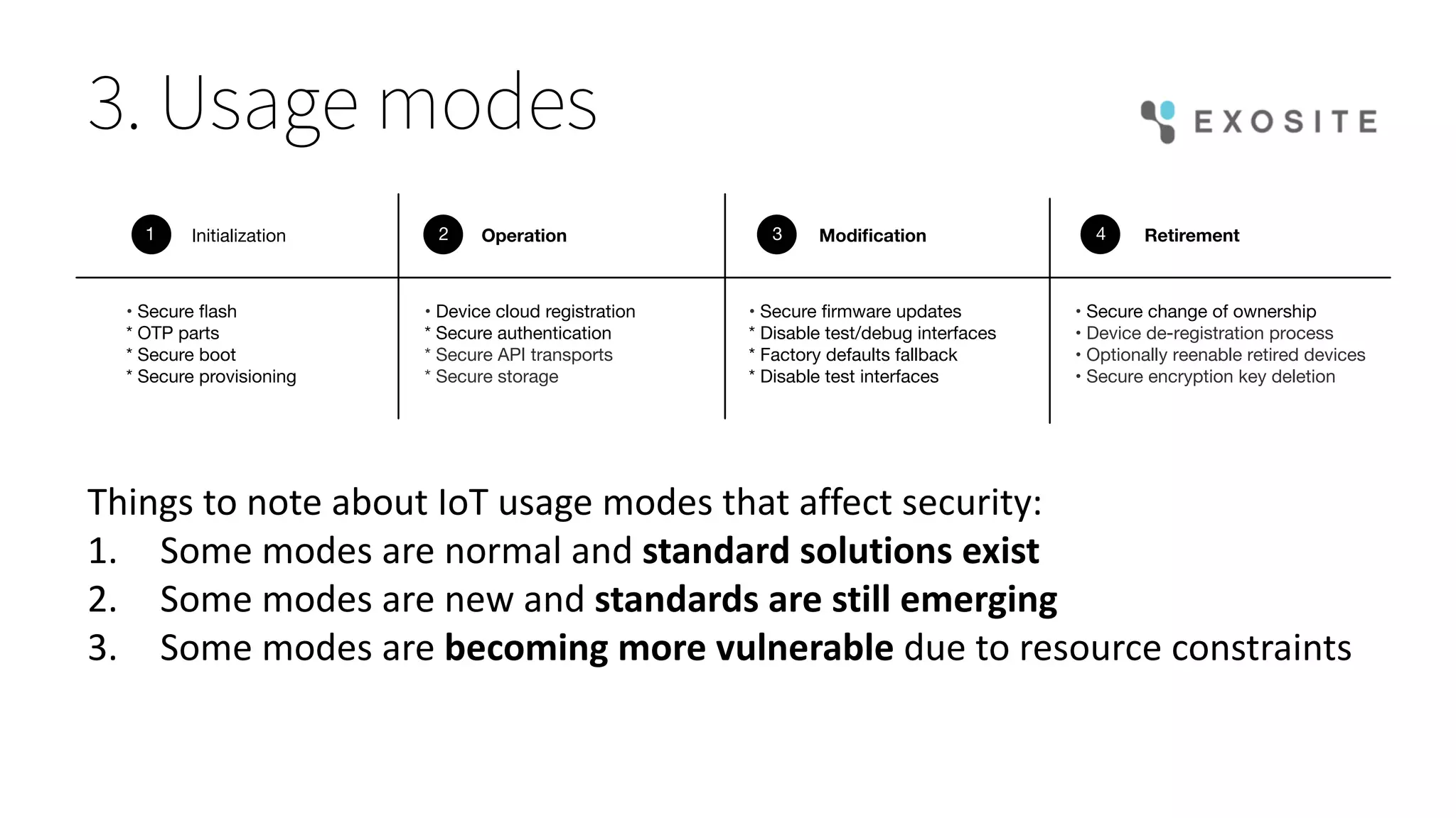 3. Usage modes
• Device cloud registration
* Secure authentication
* Secure API transports
* Secure storage
Initialization Operation Modiﬁcation Retirement1 2 3 4
• Secure ﬂash
* OTP parts
* Secure boot
* Secure provisioning
• Secure ﬁrmware updates
* Disable test/debug interfaces
* Factory defaults fallback
* Disable test interfaces
• Secure change of ownership
• Device de-registration process
• Optionally reenable retired devices
• Secure encryption key deletion
Things	to	note	about	IoT	usage	modes	that	affect	security:
1. Some	modes	are	normal	and	standard	solutions	exist
2. Some	modes	are	new	and	standards	are	still	emerging
3. Some	modes	are	becoming	more	vulnerable	due	to	resource	constraints
 
