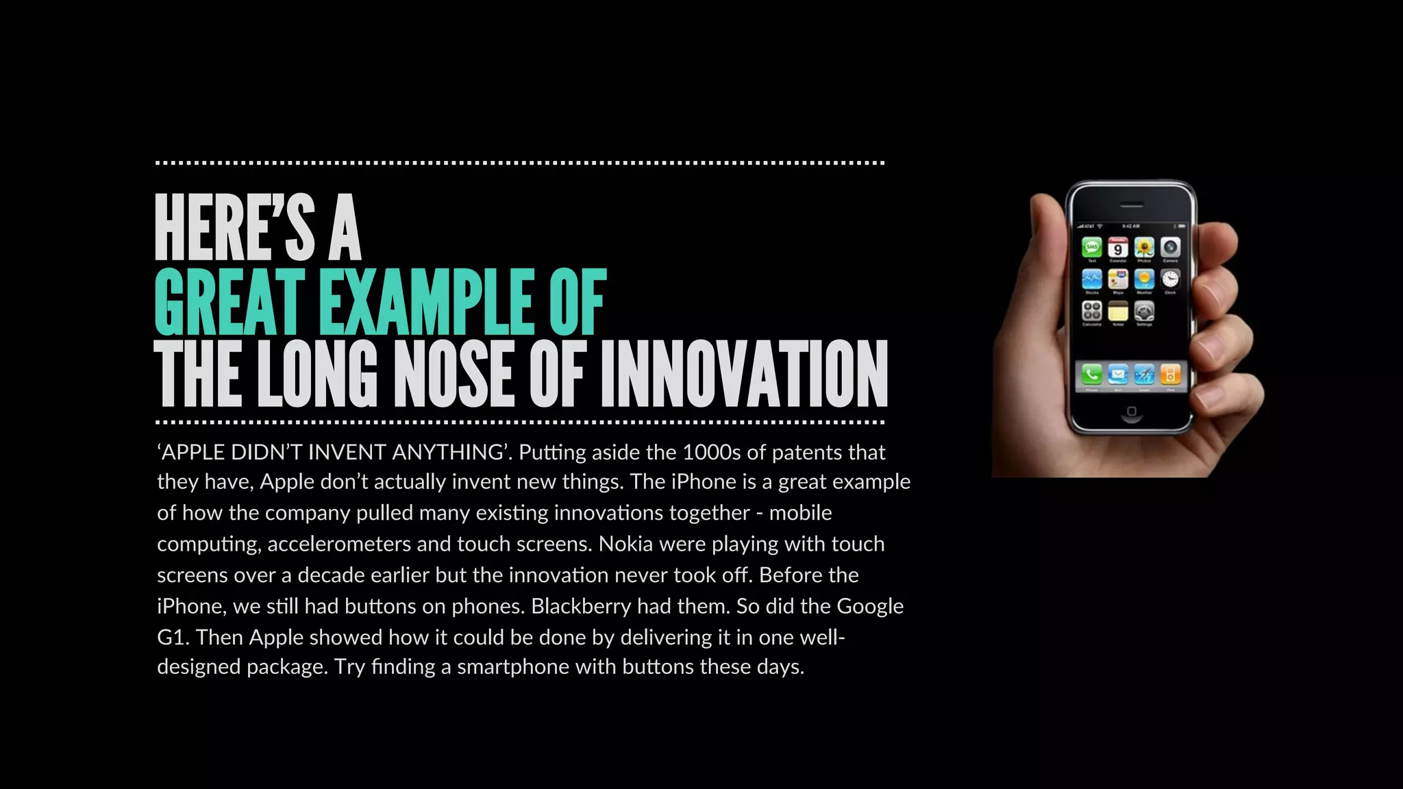 BillBuxton’sLongNoseofInnovation
REAL INNOVATION TAKES TIME
INNOVATION  IS  A  PROCESS.  Bill  Buxton  from  
MicrosoW  talked  about  THE  LONG  NOSE  OF  
INNOVATION.  Here’s  the  point  …  it’s  like  the  disrupDon  
curve.  InnovaDon  takes  Dme.  It  requires  development,  
tesDng  and  honing.  There  isn’t  a  light  bulb  moment.  
Take  the  mouse  (the  computer  mouse,  that  is).  It  was  
ﬁrst  invented  in  the  1960s  by  Douglas  Engelbart  at  SRI.  
Xerox  then  got  hold  of  the  concept  and  worked  on  it  at  
PARC.  Then  Apple  got  their  mits  on  it  in  the  80s,  and  not  
long  aWer  than,  created  the  Mac.  Then  it  got  tracDon  
and  everything  had  a  mouse.  
[hcp://www.bloomberg.com/bw/stories/2008-­‐01-­‐02/
the-­‐long-­‐nose-­‐of-­‐innovaDonbusinessweek-­‐business-­‐
news-­‐stock-­‐market-­‐and-­‐ﬁnancial-­‐advice]
 
