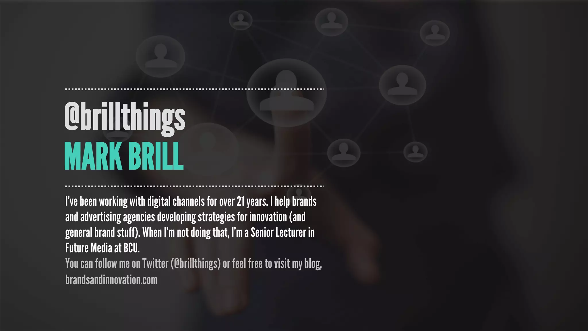 @brillthings
MARK BRILL
I’ve been working with digital channels for over 21 years. I help brands
and advertising agencies developing strategies for innovation (and
general brand stuff). When I’m not doing that, I’m a Senior Lecturer in
Future Media at BCU.
You can follow me on Twitter (@brillthings) or feel free to visit my blog,
brandsandinnovation.com
 