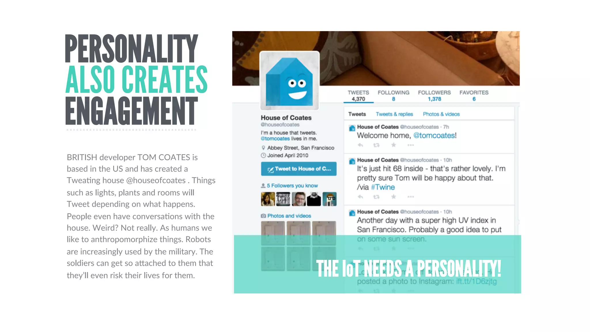 THE TWETTLEA TWEETING KETTLE
HELLO CUBETHE TWEETING SCULPTURE
THE PIANOTHAT TWEETS
CAT SELFIEMACHINE
WHY  TWITTER?  Since  the  earliest  days  of  the  channel,  innovators  have  seen  the  potenDal  of  connecDng  objects  to  140  character  message.  
It  is  a  simple  way  to  create  engagement  The  Twecle  concept,  for  example  was  developed  in  2010  There  are  simple  APIs  that  let  the  
machines  broadcast  themselves  and  it  anyone,  anywhere  can  respond.  It  takes  objects  beyond  the  conﬁnes  of  their  physical  space  into  
another  dimension.
A  good  example  of  art,  meets  engagement.  Hellicar  
and  Lewis  bult  this  sculpture  for  the  Turbine  Hall  in  
The  Tate  Modern.  hcp://www.thehellocube.com/
A  silly  idea  with  a  serious  intent.  Cats  take  their  own  
picture  which  is  Tweeted  on  a  #catselﬁe  tag.  It’s  a  
fun  way  to  show  cats  aviailable  for  adopDon.
This  was  a  concept  from  a  few  years  ago.  Pointless?  A  
licle,  but  the  idea  was  to  tell  a  whole  oﬃce  that  it  had  
boiled,  thus  saving  Dme  and  energy  
An  interesDng  art  project.  You  make  and  send  
messages  on  Twicer  by  playing  the  piano!    
hcps://vimeo.com/73105181
TWITTER CONNECTS THE IoT
 