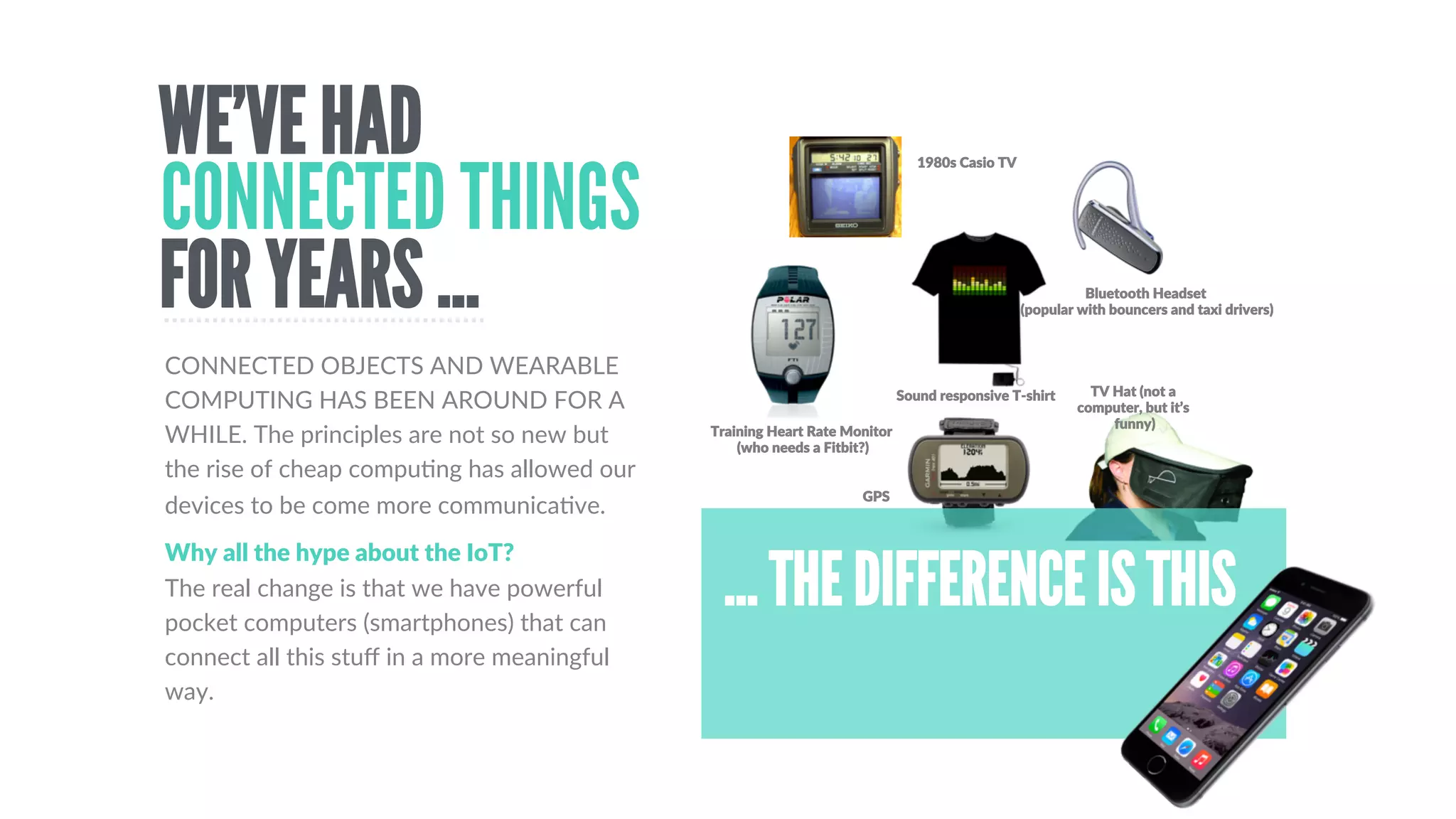 From  thermostats  to  smart  
fridges  and  roboDc  vacuum  
cleaners
THE  TERM  IOT  WAS  FIRST  TOUTED  BY  KEVIN  ASHTON,  IN  1999.  It’s  more  than  just  machine  to  
machine  communicaDons.  It’s  about  ecosystems  of  objects  that  form  relevant  connecDons  to  people  and  
other  objects.  In  the  last  few  years  big  corporaDons  such  as  Cisco  or  IBM  have  picked  up  on  the  IoT  term  
(just  as  MicrosoW  jumped  on  the  Internet).  However,  regardless  of  who  is  trying  to  ‘own’  the  name,  it’s  a  
useful  term  to  describe  the  world  of  connected  and  wearable  devices  that’s  emerging.  
SMART HOMES
Including  smartwatches,  
smart  glasses,  smart  fabrics.  
We  even  have  smart  
headbands  and  caps
WEARABLES
Driven  by  roboDcs  and  AI,  
the  IoT  is  already  having  a  
massive  impact  on  industry
INDUSTRY
Google  are  not  the  only  ones  
building  self-­‐driving  cars.  We  
also  have  shipping  &  of  
course  there  are  the  drones
TRANSPORT
It’s  not  just  Oculus  RiW,  many  
new  displays  and  interaDons  
will  be  appearing,  including  
gesture  control  and  hapDc  
interfaces
DISPLAYS
Connected  health  is  already  
here,  thanks  to  companies  
such  as  Withings  and  
Scanadu,  but  it  is  an  area  for  
massive  growth
HEALTH
WHAT IS THE INTERNET OF THINGS?
 