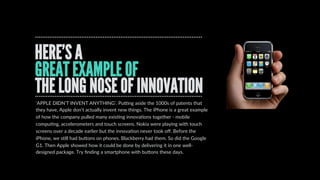 BillBuxton’sLongNoseofInnovation
REAL INNOVATION TAKES TIME
INNOVATION  IS  A  PROCESS.  Bill  Buxton  from  
MicrosoW  talked  about  THE  LONG  NOSE  OF  
INNOVATION.  Here’s  the  point  …  it’s  like  the  disrupDon  
curve.  InnovaDon  takes  Dme.  It  requires  development,  
tesDng  and  honing.  There  isn’t  a  light  bulb  moment.  
Take  the  mouse  (the  computer  mouse,  that  is).  It  was  
ﬁrst  invented  in  the  1960s  by  Douglas  Engelbart  at  SRI.  
Xerox  then  got  hold  of  the  concept  and  worked  on  it  at  
PARC.  Then  Apple  got  their  mits  on  it  in  the  80s,  and  not  
long  aWer  than,  created  the  Mac.  Then  it  got  tracDon  
and  everything  had  a  mouse.  
[hcp://www.bloomberg.com/bw/stories/2008-­‐01-­‐02/
the-­‐long-­‐nose-­‐of-­‐innovaDonbusinessweek-­‐business-­‐
news-­‐stock-­‐market-­‐and-­‐ﬁnancial-­‐advice]
 
