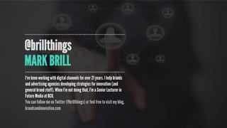 @brillthings
MARK BRILL
I’ve been working with digital channels for over 21 years. I help brands
and advertising agencies developing strategies for innovation (and
general brand stuff). When I’m not doing that, I’m a Senior Lecturer in
Future Media at BCU.
You can follow me on Twitter (@brillthings) or feel free to visit my blog,
brandsandinnovation.com
 
