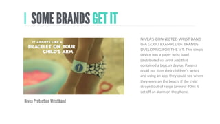 DEVELOP
THE IDEA
IoT FOR CLOTHES
BRAD  SHOWS  HOW  MANY  THINGS  
WE  DON’T  USE.  Here’s  a  problem.  We  
all  have  far  too  many  clothes.  We  don’t  
wear  them  enough  (and  clothing  
manufacturing  is  a  massive  drain  on  
resources).  What  if  our  unworn  clothes  
could  oﬀer  themselves  for  sale,  
automaDcally?  Maybe  we  could  have  
‘smarthangers’.  If  we  didn’t  take  them  
out  the  cupboard  for  a  while  they  would  
contact  a  charity  who  would  send  a  bag  
to  return  the  list  of  unwanted  clothes?
 