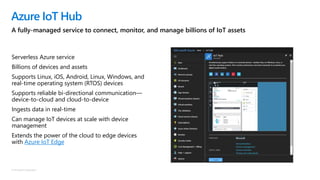 © Microsoft Corporation
Serverless Azure service
Billions of devices and assets
Supports Linux, iOS, Android, Linux, Windows, and
real-time operating system (RTOS) devices
Supports reliable bi-directional communication—
device-to-cloud and cloud-to-device
Ingests data in real-time
Can manage IoT devices at scale with device
management
Extends the power of the cloud to edge devices
with Azure IoT Edge
Azure IoT Hub
A fully-managed service to connect, monitor, and manage billions of IoT assets
 
