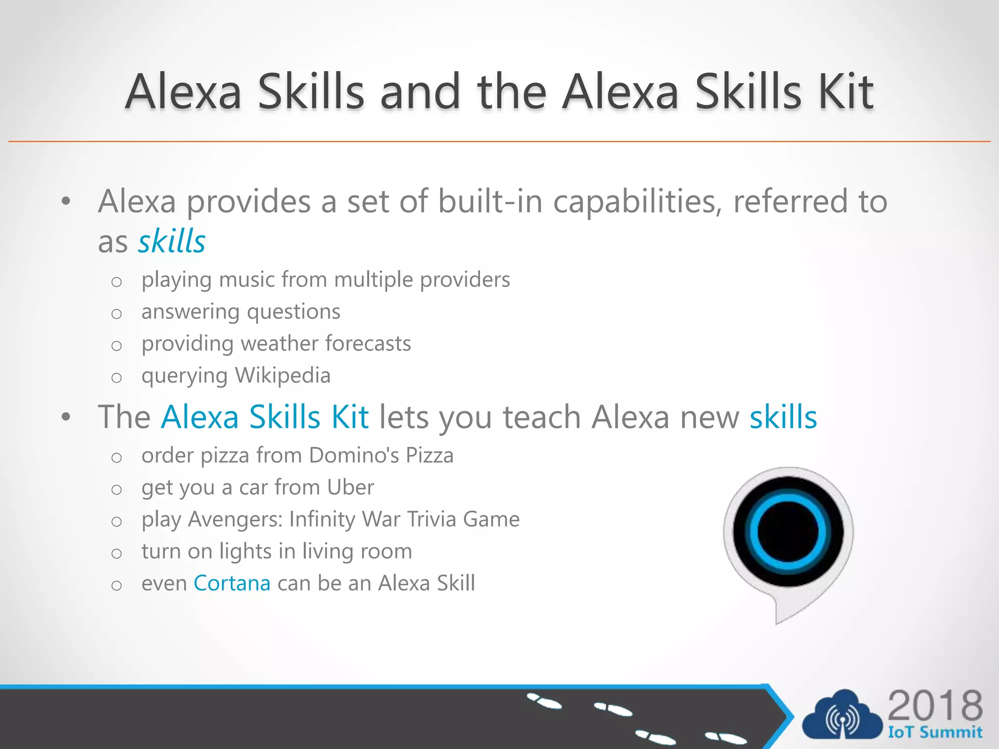 Alexa Skills and the Alexa Skills Kit
• Alexa provides a set of built-in capabilities, referred to
as skills
o playing music from multiple providers
o answering questions
o providing weather forecasts
o querying Wikipedia
• The Alexa Skills Kit lets you teach Alexa new skills
o order pizza from Domino's Pizza
o get you a car from Uber
o play Avengers: Infinity War Trivia Game
o turn on lights in living room
o even Cortana can be an Alexa Skill
 