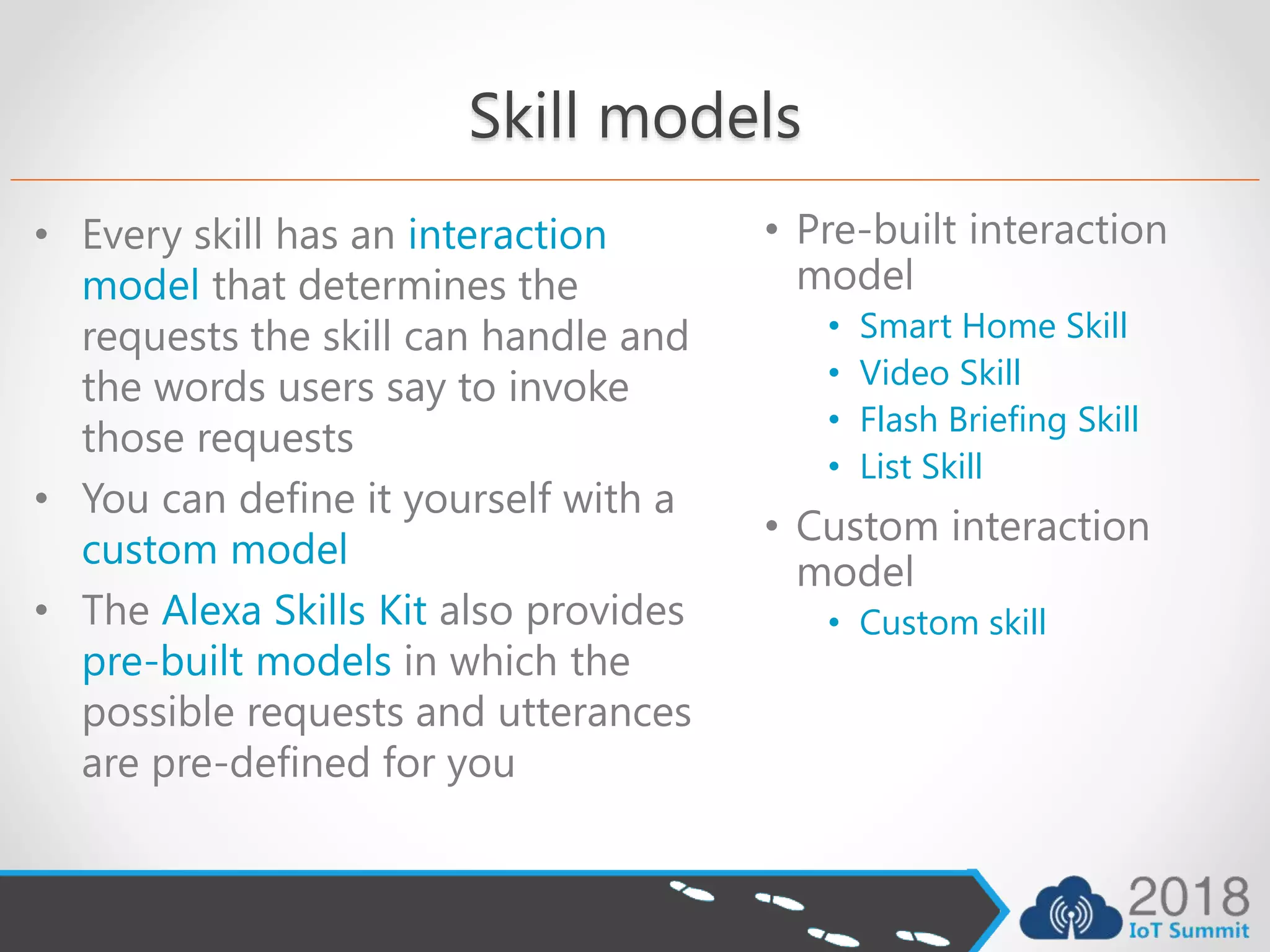 Skill models
• Every skill has an interaction
model that determines the
requests the skill can handle and
the words users say to invoke
those requests
• You can define it yourself with a
custom model
• The Alexa Skills Kit also provides
pre-built models in which the
possible requests and utterances
are pre-defined for you
• Pre-built interaction
model
• Smart Home Skill
• Video Skill
• Flash Briefing Skill
• List Skill
• Custom interaction
model
• Custom skill
 