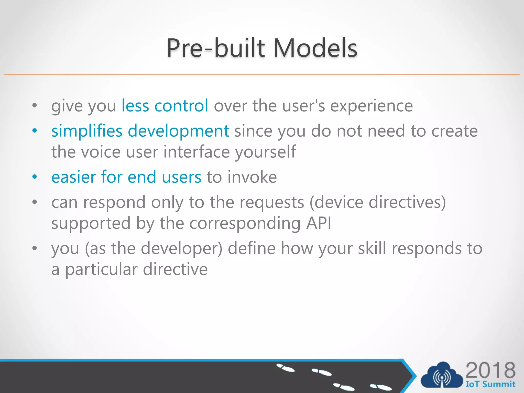 Pre-built Models
• give you less control over the user's experience
• simplifies development since you do not need to create
the voice user interface yourself
• easier for end users to invoke
• can respond only to the requests (device directives)
supported by the corresponding API
• you (as the developer) define how your skill responds to
a particular directive
 