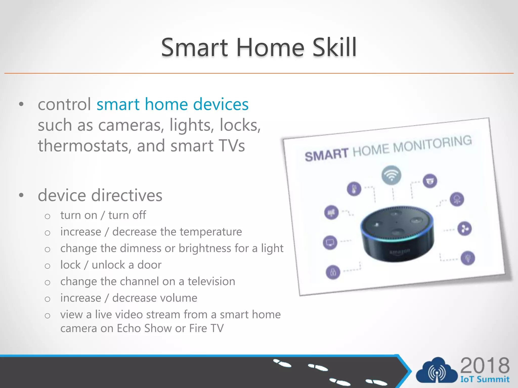 Smart Home Skill
• control smart home devices
such as cameras, lights, locks,
thermostats, and smart TVs
• device directives
o turn on / turn off
o increase / decrease the temperature
o change the dimness or brightness for a light
o lock / unlock a door
o change the channel on a television
o increase / decrease volume
o view a live video stream from a smart home
camera on Echo Show or Fire TV
 