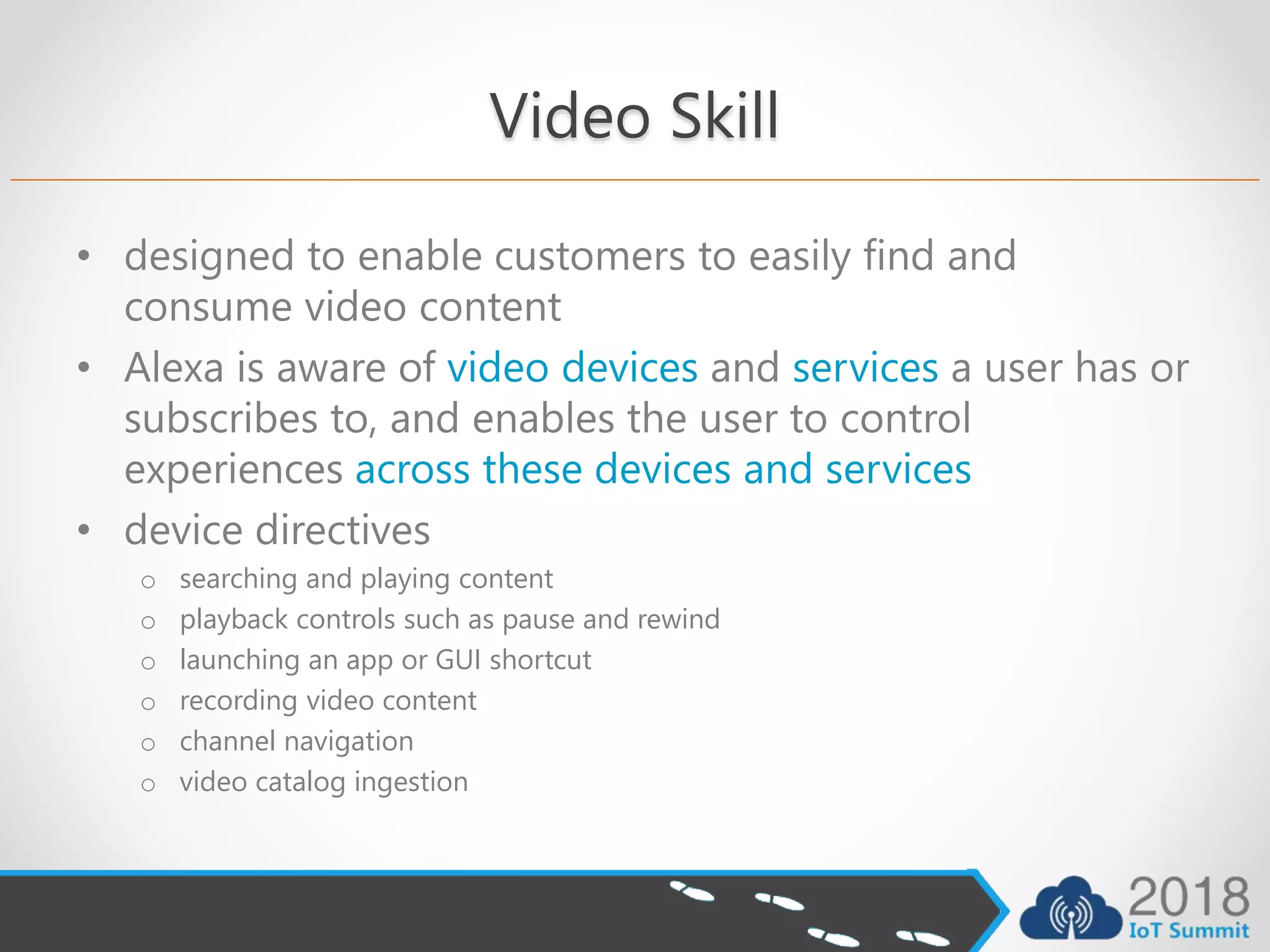Video Skill
• designed to enable customers to easily find and
consume video content
• Alexa is aware of video devices and services a user has or
subscribes to, and enables the user to control
experiences across these devices and services
• device directives
o searching and playing content
o playback controls such as pause and rewind
o launching an app or GUI shortcut
o recording video content
o channel navigation
o video catalog ingestion
 