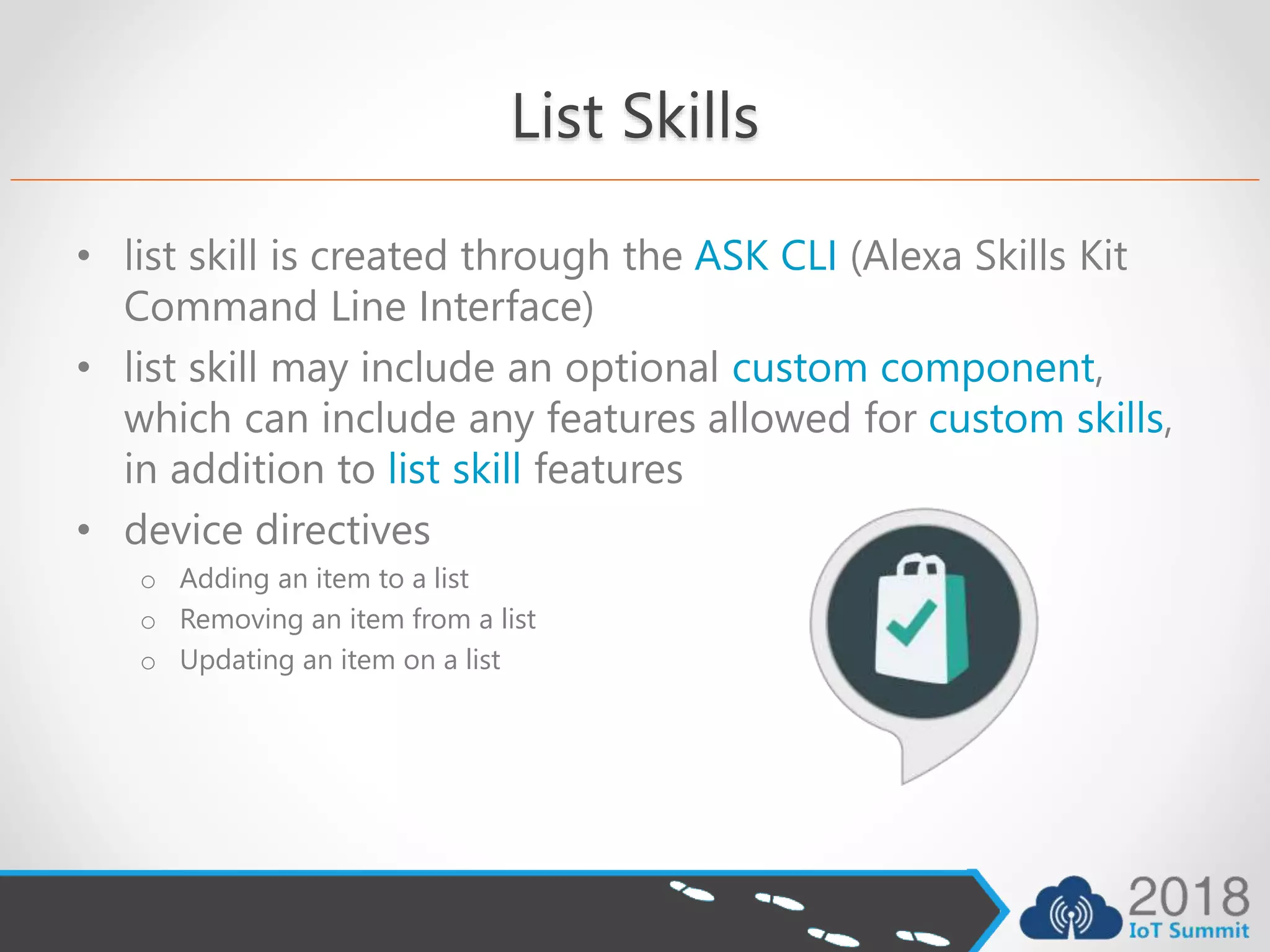 List Skills
• list skill is created through the ASK CLI (Alexa Skills Kit
Command Line Interface)
• list skill may include an optional custom component,
which can include any features allowed for custom skills,
in addition to list skill features
• device directives
o Adding an item to a list
o Removing an item from a list
o Updating an item on a list
 