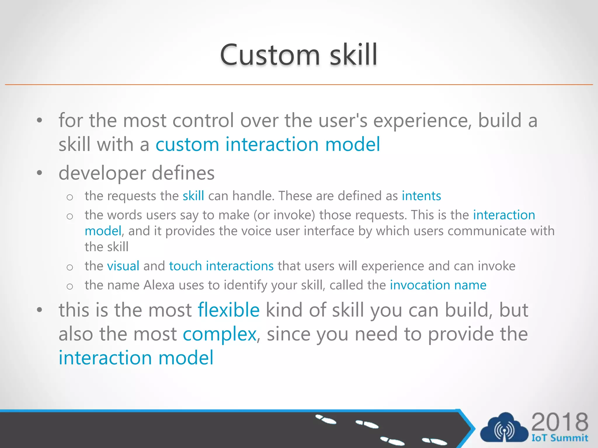 Custom skill
• for the most control over the user's experience, build a
skill with a custom interaction model
• developer defines
o the requests the skill can handle. These are defined as intents
o the words users say to make (or invoke) those requests. This is the interaction
model, and it provides the voice user interface by which users communicate with
the skill
o the visual and touch interactions that users will experience and can invoke
o the name Alexa uses to identify your skill, called the invocation name
• this is the most flexible kind of skill you can build, but
also the most complex, since you need to provide the
interaction model
 