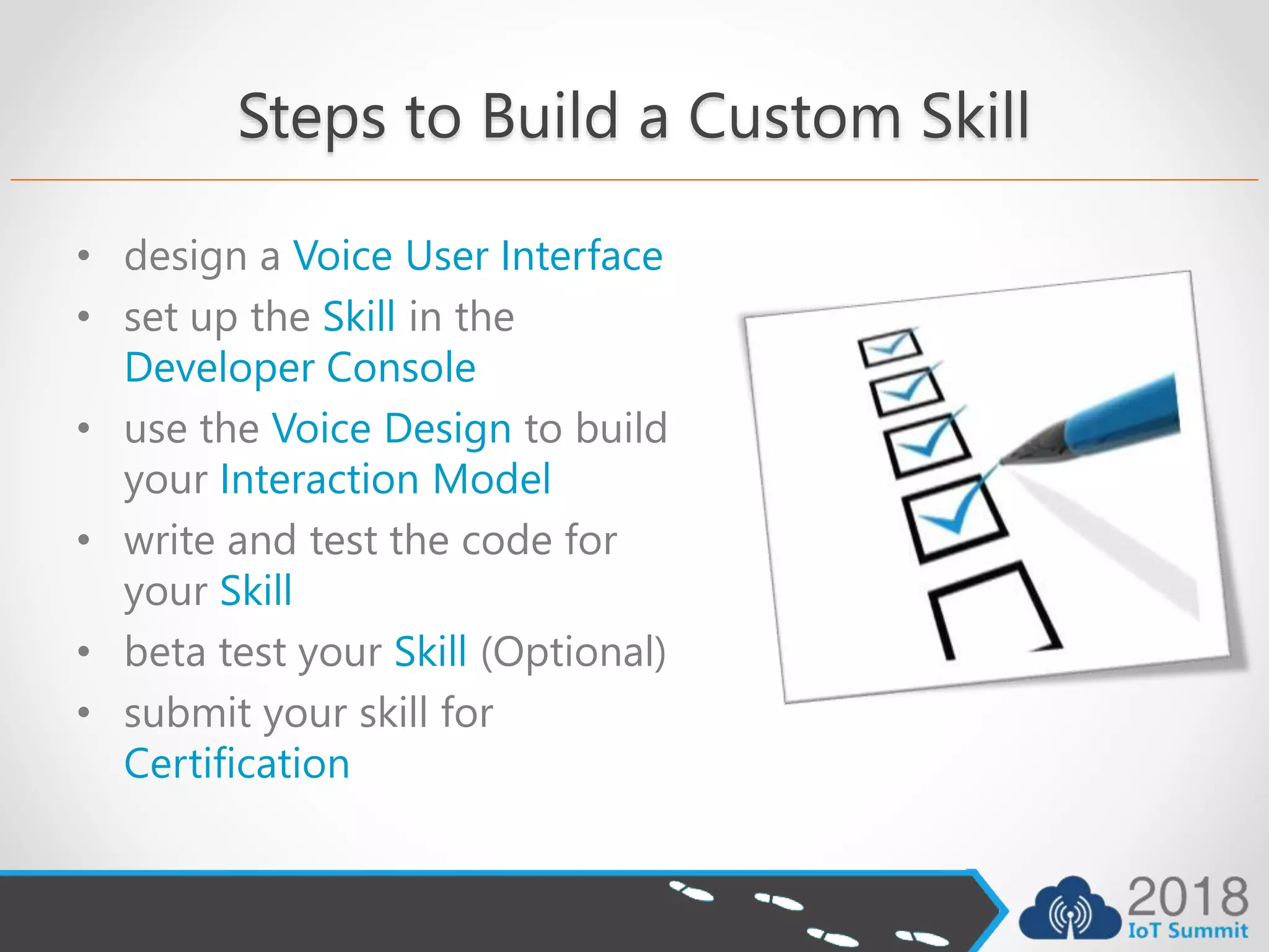 Steps to Build a Custom Skill
• design a Voice User Interface
• set up the Skill in the
Developer Console
• use the Voice Design to build
your Interaction Model
• write and test the code for
your Skill
• beta test your Skill (Optional)
• submit your skill for
Certification
 