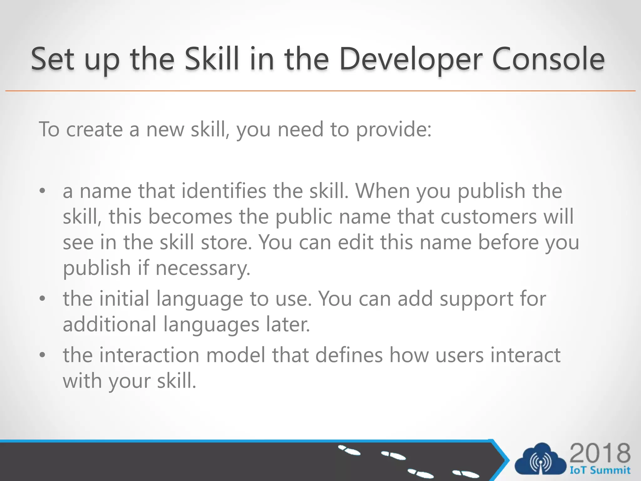 Set up the Skill in the Developer Console
To create a new skill, you need to provide:
• a name that identifies the skill. When you publish the
skill, this becomes the public name that customers will
see in the skill store. You can edit this name before you
publish if necessary.
• the initial language to use. You can add support for
additional languages later.
• the interaction model that defines how users interact
with your skill.
 
