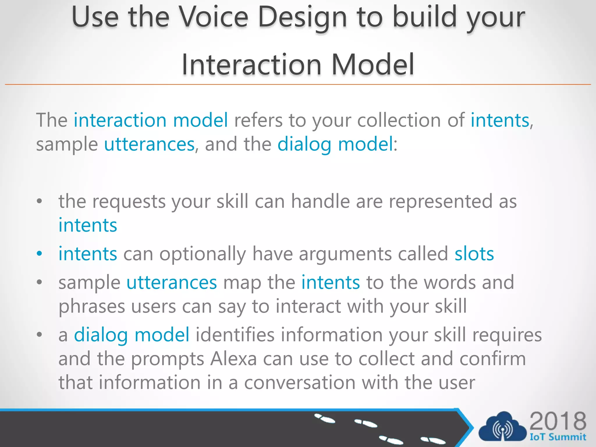 Use the Voice Design to build your
Interaction Model
The interaction model refers to your collection of intents,
sample utterances, and the dialog model:
• the requests your skill can handle are represented as
intents
• intents can optionally have arguments called slots
• sample utterances map the intents to the words and
phrases users can say to interact with your skill
• a dialog model identifies information your skill requires
and the prompts Alexa can use to collect and confirm
that information in a conversation with the user
 
