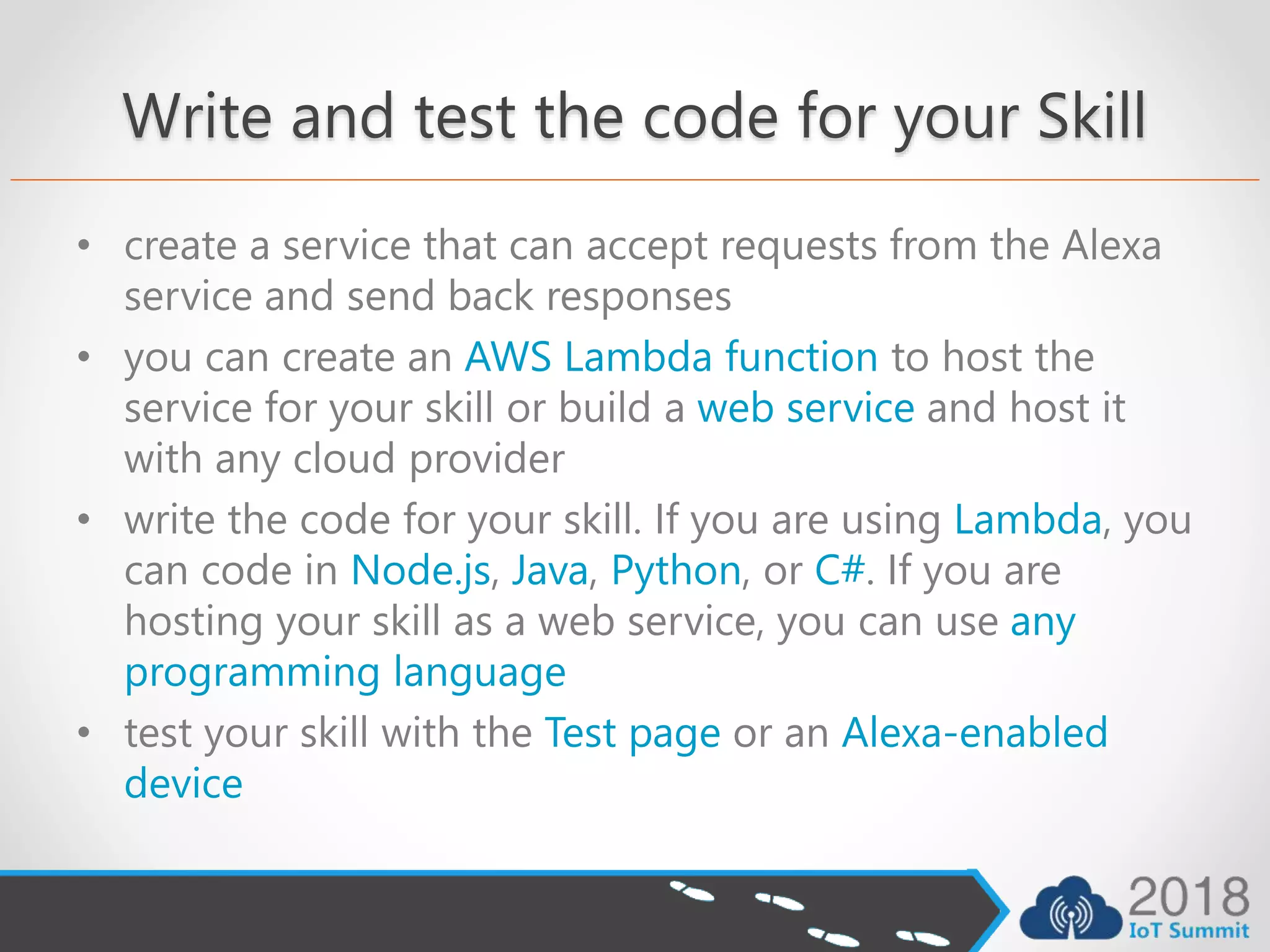 Write and test the code for your Skill
• create a service that can accept requests from the Alexa
service and send back responses
• you can create an AWS Lambda function to host the
service for your skill or build a web service and host it
with any cloud provider
• write the code for your skill. If you are using Lambda, you
can code in Node.js, Java, Python, or C#. If you are
hosting your skill as a web service, you can use any
programming language
• test your skill with the Test page or an Alexa-enabled
device
 