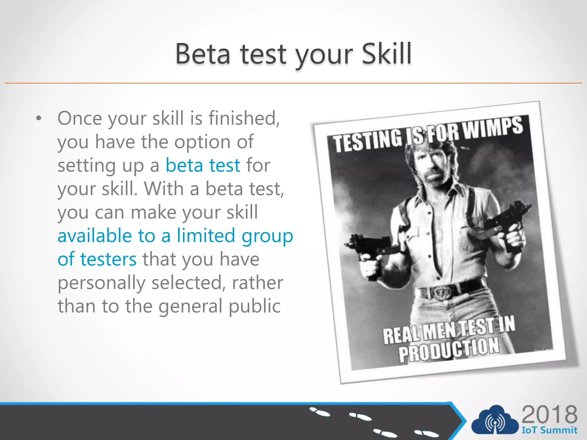 Beta test your Skill
• Once your skill is finished,
you have the option of
setting up a beta test for
your skill. With a beta test,
you can make your skill
available to a limited group
of testers that you have
personally selected, rather
than to the general public
 