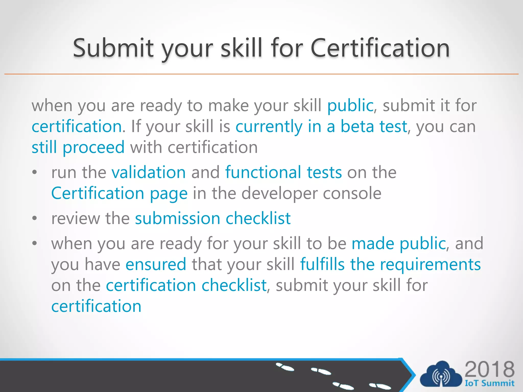 Submit your skill for Certification
when you are ready to make your skill public, submit it for
certification. If your skill is currently in a beta test, you can
still proceed with certification
• run the validation and functional tests on the
Certification page in the developer console
• review the submission checklist
• when you are ready for your skill to be made public, and
you have ensured that your skill fulfills the requirements
on the certification checklist, submit your skill for
certification
 