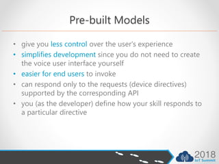 Pre-built Models
• give you less control over the user's experience
• simplifies development since you do not need to create
the voice user interface yourself
• easier for end users to invoke
• can respond only to the requests (device directives)
supported by the corresponding API
• you (as the developer) define how your skill responds to
a particular directive
 