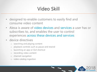 Video Skill
• designed to enable customers to easily find and
consume video content
• Alexa is aware of video devices and services a user has or
subscribes to, and enables the user to control
experiences across these devices and services
• device directives
o searching and playing content
o playback controls such as pause and rewind
o launching an app or GUI shortcut
o recording video content
o channel navigation
o video catalog ingestion
 