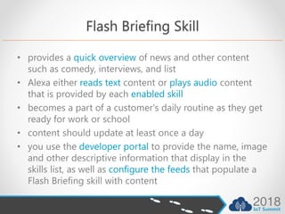 Flash Briefing Skill
• provides a quick overview of news and other content
such as comedy, interviews, and list
• Alexa either reads text content or plays audio content
that is provided by each enabled skill
• becomes a part of a customer's daily routine as they get
ready for work or school
• content should update at least once a day
• you use the developer portal to provide the name, image
and other descriptive information that display in the
skills list, as well as configure the feeds that populate a
Flash Briefing skill with content
 