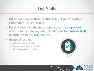 List Skills
• list skill is created through the ASK CLI (Alexa Skills Kit
Command Line Interface)
• list skill may include an optional custom component,
which can include any features allowed for custom skills,
in addition to list skill features
• device directives
o Adding an item to a list
o Removing an item from a list
o Updating an item on a list
 