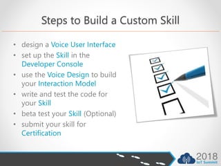 Steps to Build a Custom Skill
• design a Voice User Interface
• set up the Skill in the
Developer Console
• use the Voice Design to build
your Interaction Model
• write and test the code for
your Skill
• beta test your Skill (Optional)
• submit your skill for
Certification
 